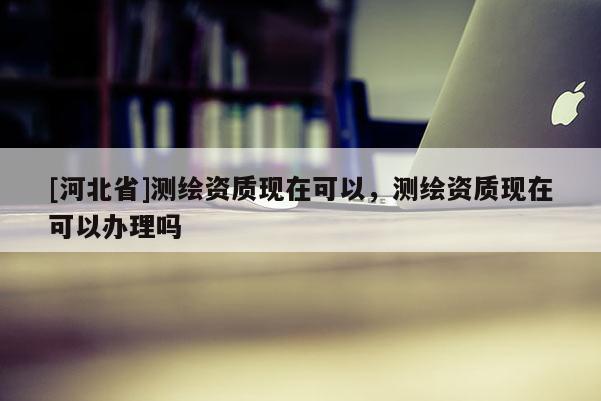 [河北省]測(cè)繪資質(zhì)現(xiàn)在可以，測(cè)繪資質(zhì)現(xiàn)在可以辦理嗎