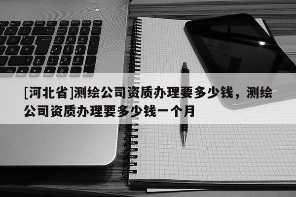 [河北省]測繪公司資質辦理要多少錢，測繪公司資質辦理要多少錢一個月