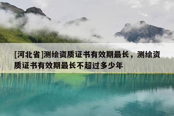 [河北省]測繪資質(zhì)證書有效期最長，測繪資質(zhì)證書有效期最長不超過多少年