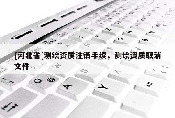 [河北省]測(cè)繪資質(zhì)注銷手續(xù)，測(cè)繪資質(zhì)取消文件