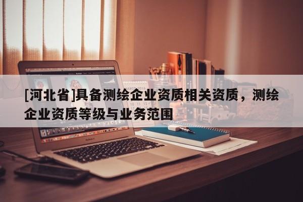 [河北省]具備測繪企業資質相關資質，測繪企業資質等級與業務范圍