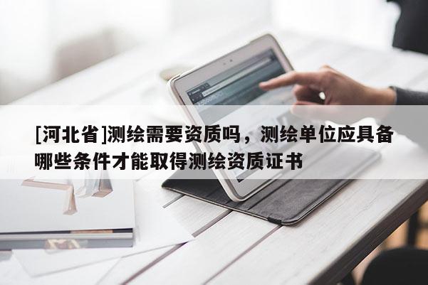 [河北省]測繪需要資質(zhì)嗎，測繪單位應具備哪些條件才能取得測繪資質(zhì)證書