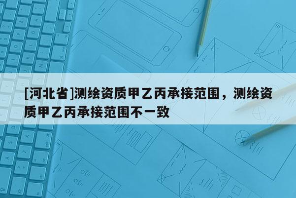 [河北省]測繪資質甲乙丙承接范圍，測繪資質甲乙丙承接范圍不一致
