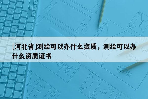 [河北省]測繪可以辦什么資質，測繪可以辦什么資質證書