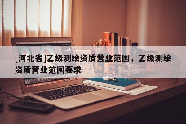 [河北省]乙級測繪資質(zhì)營業(yè)范圍，乙級測繪資質(zhì)營業(yè)范圍要求