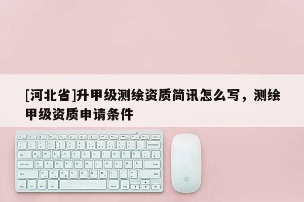 [河北省]升甲級測繪資質簡訊怎么寫，測繪甲級資質申請條件