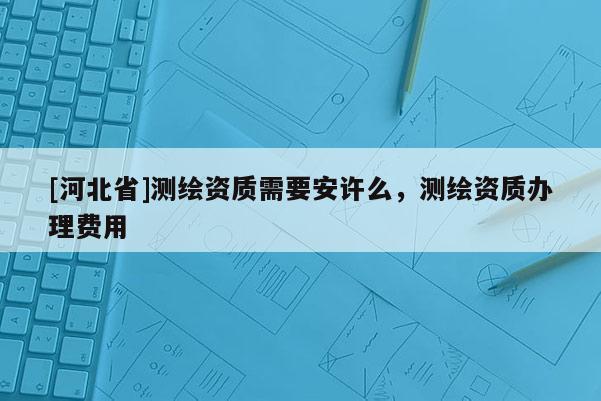 [河北省]測繪資質需要安許么，測繪資質辦理費用