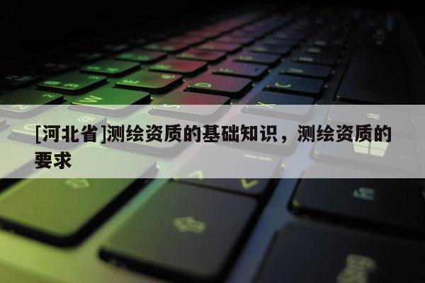 [河北省]測繪資質的基礎知識，測繪資質的要求