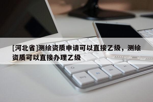 [河北省]測繪資質申請可以直接乙級，測繪資質可以直接辦理乙級