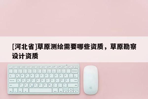 [河北省]草原測繪需要哪些資質，草原勘察設計資質