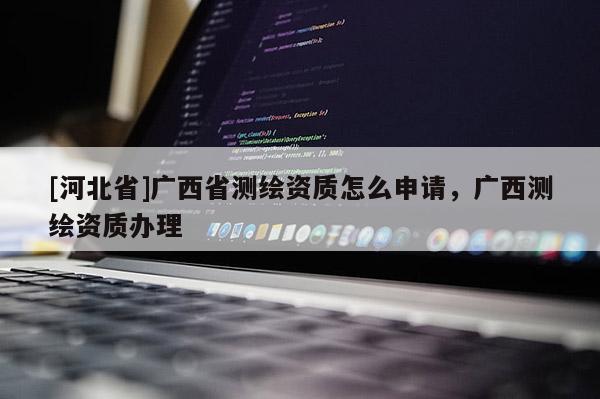 [河北省]廣西省測繪資質怎么申請，廣西測繪資質辦理