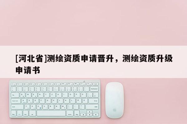 [河北省]測繪資質申請晉升，測繪資質升級申請書