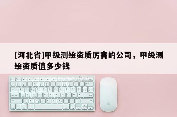 [河北省]甲級測繪資質厲害的公司，甲級測繪資質值多少錢