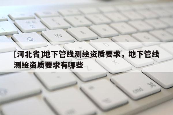 [河北省]地下管線測繪資質要求，地下管線測繪資質要求有哪些