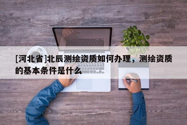 [河北省]北辰測繪資質如何辦理，測繪資質的基本條件是什么