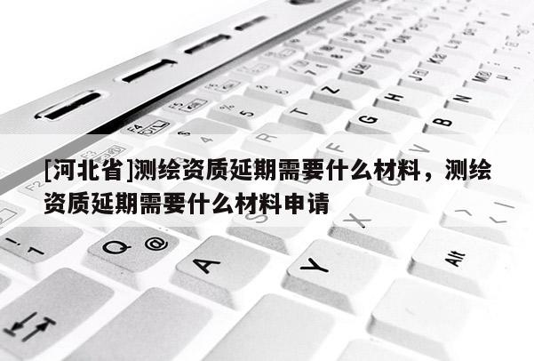 [河北省]測繪資質延期需要什么材料，測繪資質延期需要什么材料申請
