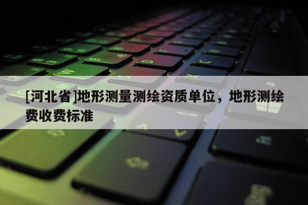 [河北省]地形測量測繪資質單位，地形測繪費收費標準
