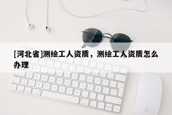 [河北省]測繪工人資質，測繪工人資質怎么辦理