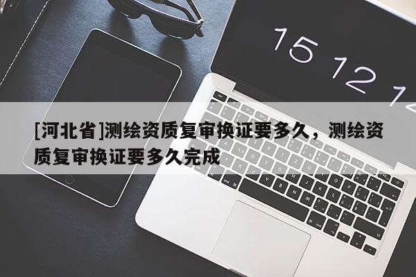 [河北省]測繪資質復審換證要多久，測繪資質復審換證要多久完成