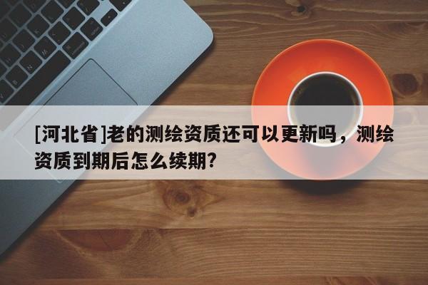 [河北省]老的測繪資質還可以更新嗎，測繪資質到期后怎么續期?
