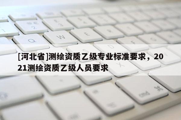 [河北省]測繪資質乙級專業標準要求，2021測繪資質乙級人員要求