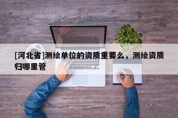 [河北省]測繪單位的資質重要么，測繪資質歸哪里管
