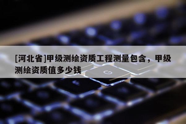 [河北省]甲級測繪資質(zhì)工程測量包含，甲級測繪資質(zhì)值多少錢