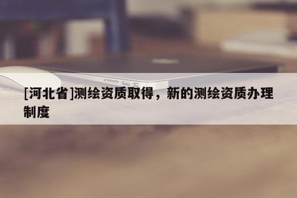 [河北省]測繪資質取得，新的測繪資質辦理制度