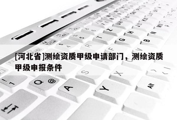 [河北省]測繪資質甲級申請部門，測繪資質甲級申報條件