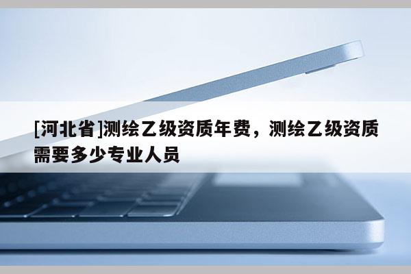 [河北省]測繪乙級資質年費，測繪乙級資質需要多少專業(yè)人員