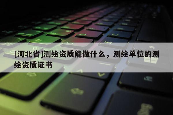 [河北省]測繪資質能做什么，測繪單位的測繪資質證書