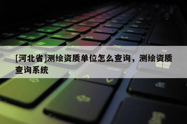 [河北省]測繪資質單位怎么查詢，測繪資質查詢系統