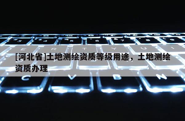 [河北省]土地測(cè)繪資質(zhì)等級(jí)用途，土地測(cè)繪資質(zhì)辦理