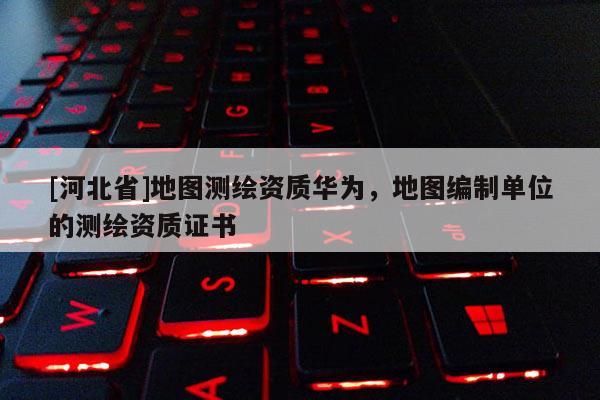 [河北省]地圖測繪資質華為，地圖編制單位的測繪資質證書