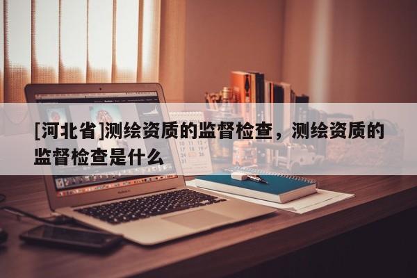 [河北省]測繪資質的監督檢查，測繪資質的監督檢查是什么