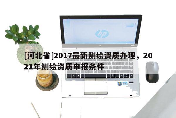 [河北省]2017最新測繪資質辦理，2021年測繪資質申報條件