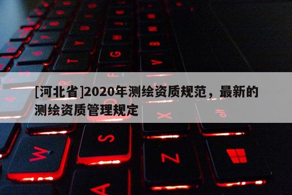 [河北省]2020年測(cè)繪資質(zhì)規(guī)范，最新的測(cè)繪資質(zhì)管理規(guī)定