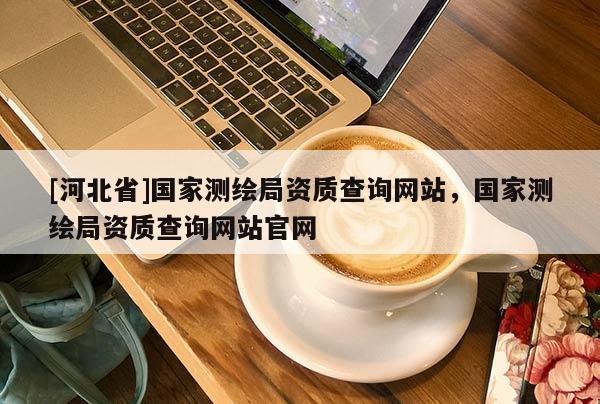 [河北省]國家測繪局資質查詢網站，國家測繪局資質查詢網站官網