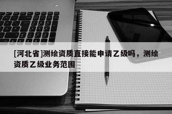[河北省]測繪資質(zhì)直接能申請乙級嗎，測繪資質(zhì)乙級業(yè)務(wù)范圍