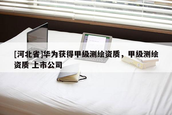 [河北省]華為獲得甲級測繪資質，甲級測繪資質 上市公司