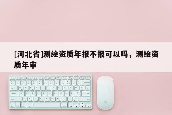 [河北省]測繪資質年報不報可以嗎，測繪資質年審