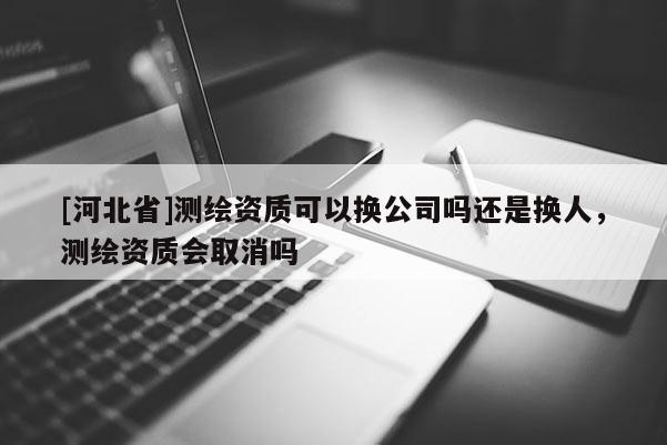 [河北省]測繪資質可以換公司嗎還是換人，測繪資質會取消嗎
