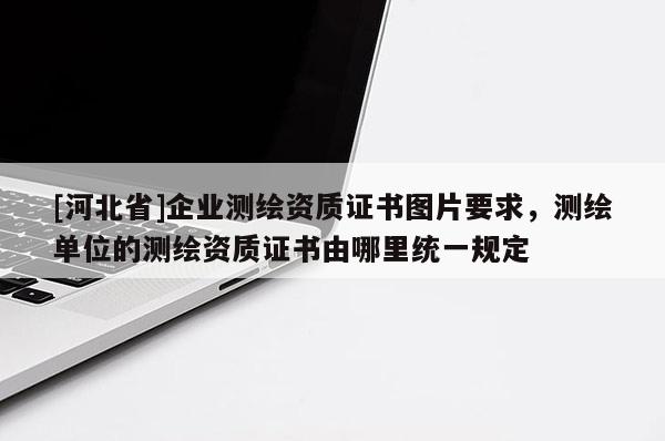 [河北省]企業測繪資質證書圖片要求，測繪單位的測繪資質證書由哪里統一規定