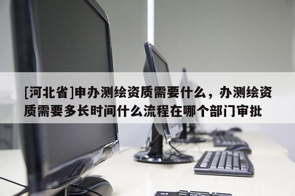 [河北省]申辦測繪資質需要什么，辦測繪資質需要多長時間什么流程在哪個部門審批