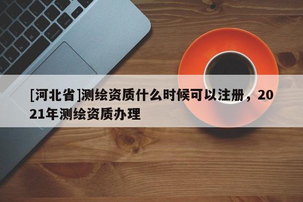 [河北省]測繪資質什么時候可以注冊，2021年測繪資質辦理