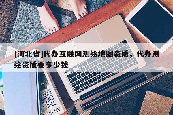 [河北省]代辦互聯網測繪地圖資質，代辦測繪資質要多少錢