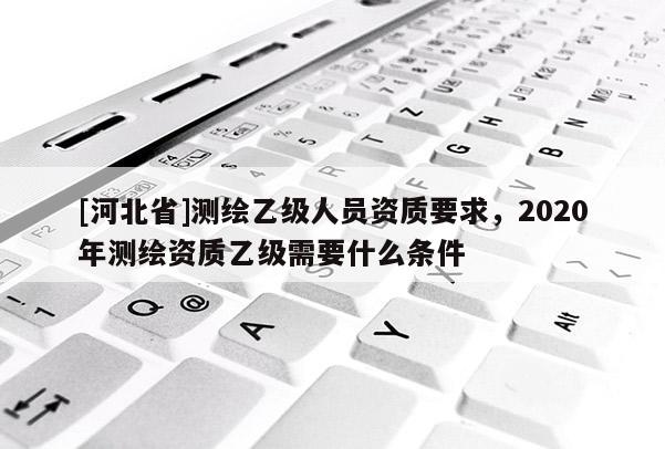 [河北省]測繪乙級人員資質要求，2020年測繪資質乙級需要什么條件