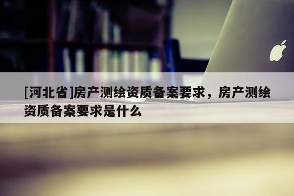 [河北省]房產測繪資質備案要求，房產測繪資質備案要求是什么