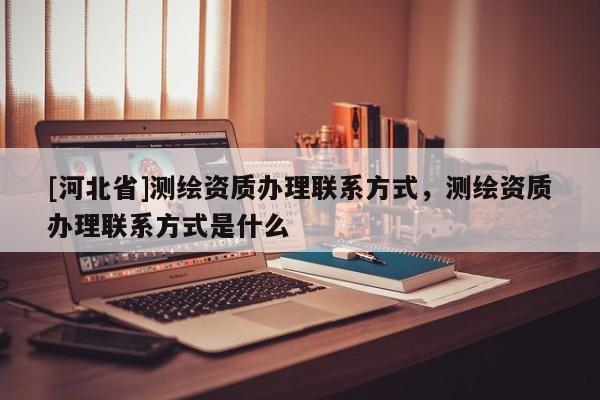 [河北省]測繪資質辦理聯系方式，測繪資質辦理聯系方式是什么