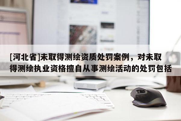 [河北省]未取得測(cè)繪資質(zhì)處罰案例，對(duì)未取得測(cè)繪執(zhí)業(yè)資格擅自從事測(cè)繪活動(dòng)的處罰包括